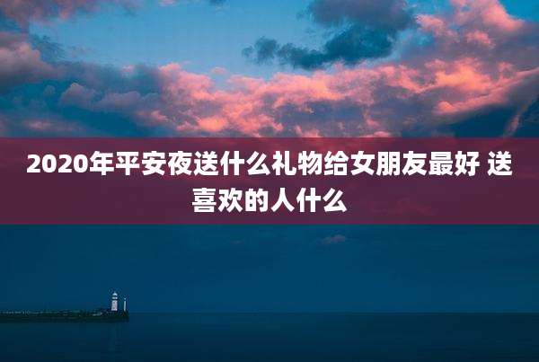 2020年平安夜送什么礼物给女朋友最好 送喜欢的人什么