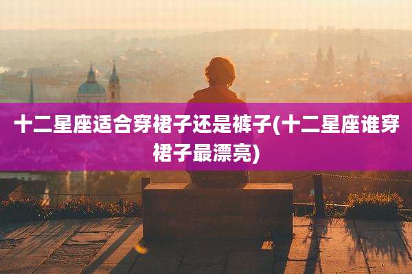 十二星座适合穿裙子还是裤子(十二星座谁穿裙子最漂亮)