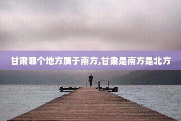 甘肃哪个地方属于南方,甘肃是南方是北方