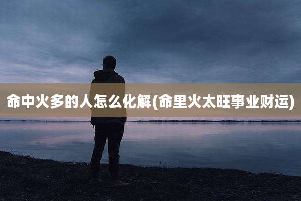 命中火多的人怎么化解(命里火太旺事业财运)