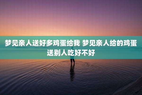 梦见亲人送好多鸡蛋给我 梦见亲人给的鸡蛋送别人吃好不好