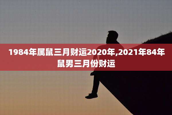 1984年属鼠三月财运2020年,2021年84年鼠男三月份财运