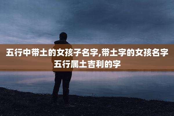 五行中带土的女孩子名字,带土字的女孩名字五行属土吉利的字