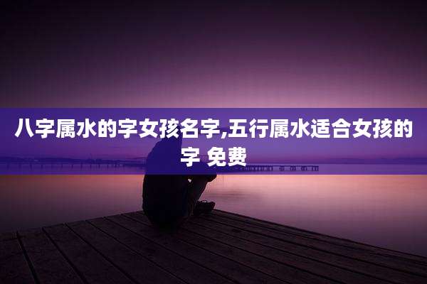 八字属水的字女孩名字,五行属水适合女孩的字 免费