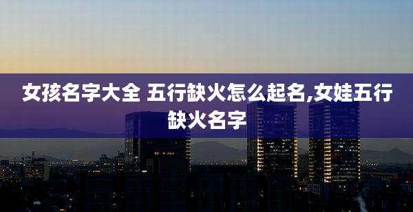 女孩名字大全 五行缺火怎么起名,女娃五行缺火名字