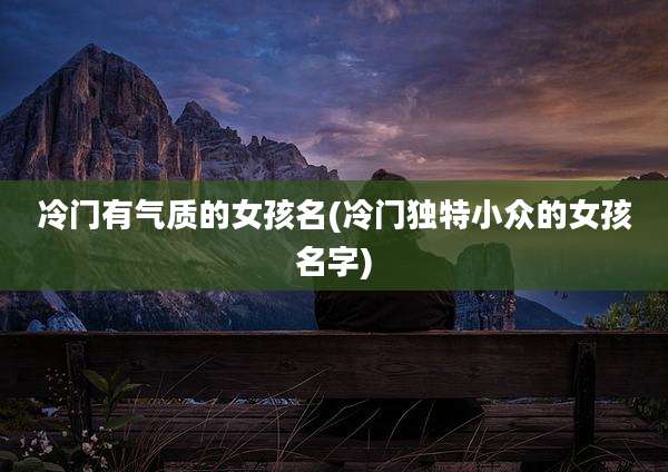 冷门有气质的女孩名(冷门独特小众的女孩名字)