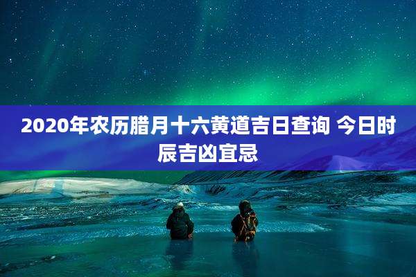2020年农历腊月十六黄道吉日查询 今日时辰吉凶宜忌