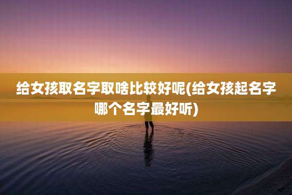 给女孩取名字取啥比较好呢(给女孩起名字哪个名字最好听)
