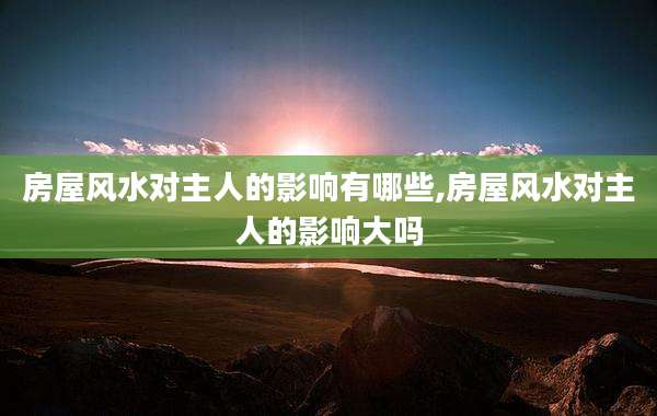 房屋风水对主人的影响有哪些,房屋风水对主人的影响大吗