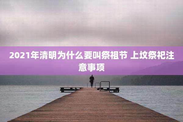 2021年清明为什么要叫祭祖节 上坟祭祀注意事项