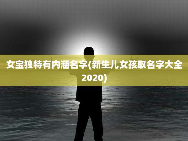 女宝独特有内涵名字(新生儿女孩取名字大全2020)
