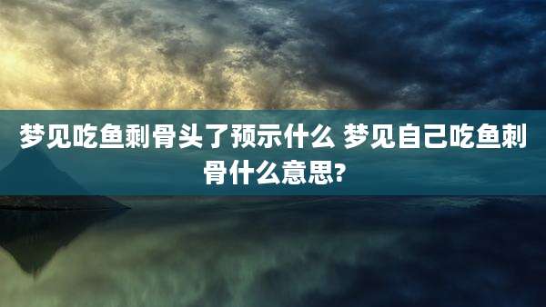 梦见吃鱼剩骨头了预示什么 梦见自己吃鱼刺骨什么意思?