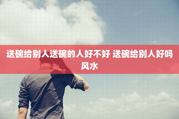送碗给别人送碗的人好不好 送碗给别人好吗风水