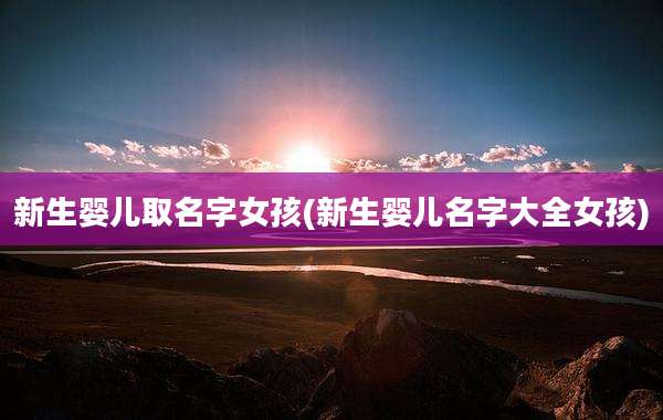新生婴儿取名字女孩(新生婴儿名字大全女孩)