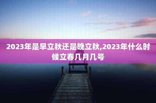 2023年是早立秋还是晚立秋,2023年什么时候立春几月几号