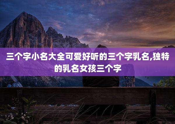 三个字小名大全可爱好听的三个字乳名,独特的乳名女孩三个字