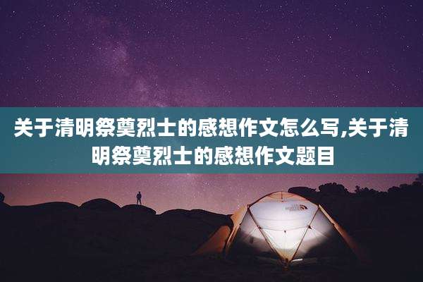 关于清明祭奠烈士的感想作文怎么写,关于清明祭奠烈士的感想作文题目