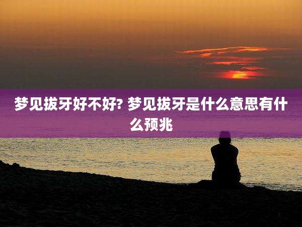 梦见拔牙好不好? 梦见拔牙是什么意思有什么预兆