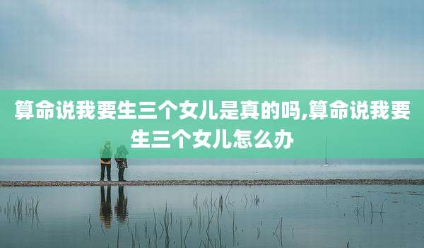 算命说我要生三个女儿是真的吗,算命说我要生三个女儿怎么办