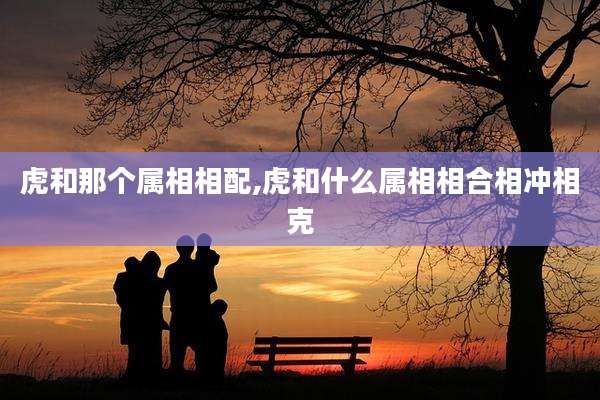 虎和那个属相相配,虎和什么属相相合相冲相克