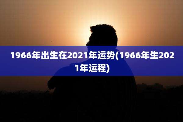 1966年出生在2021年运势(1966年生2021年运程)