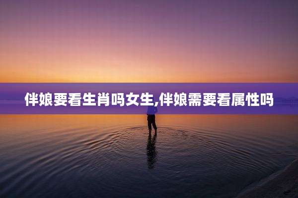 伴娘要看生肖吗女生,伴娘需要看属性吗