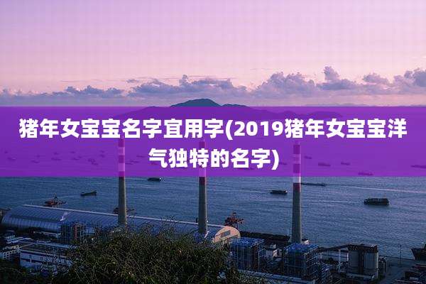 猪年女宝宝名字宜用字(2019猪年女宝宝洋气独特的名字)