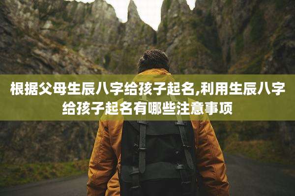 根据父母生辰八字给孩子起名,利用生辰八字给孩子起名有哪些注意事项