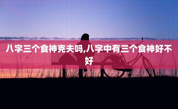 八字三个食神克夫吗,八字中有三个食神好不好