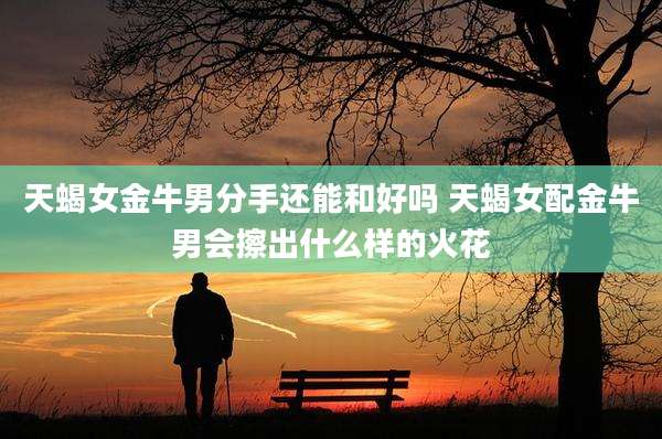 天蝎女金牛男分手还能和好吗 天蝎女配金牛男会擦出什么样的火花
