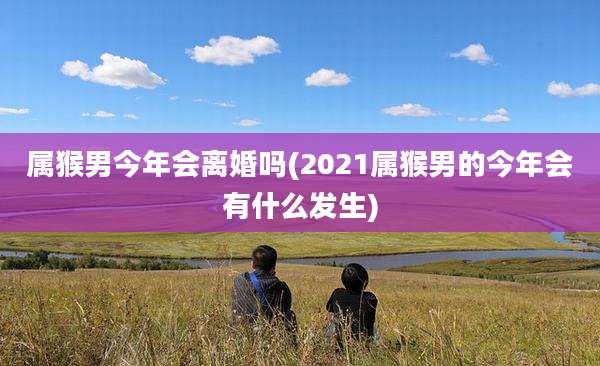 属猴男今年会离婚吗(2021属猴男的今年会有什么发生)