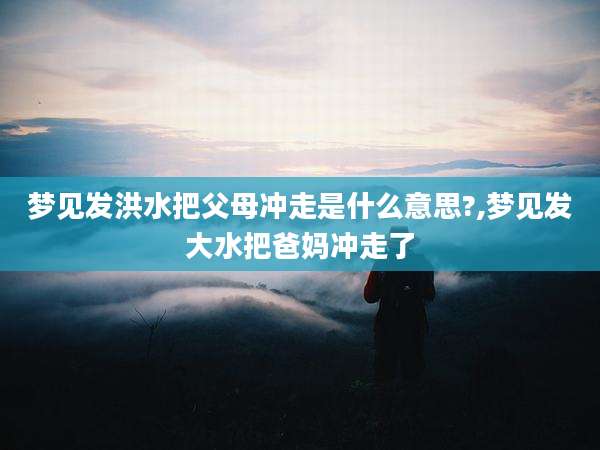 梦见发洪水把父母冲走是什么意思?,梦见发大水把爸妈冲走了