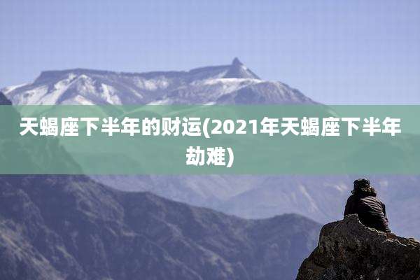 天蝎座下半年的财运(2021年天蝎座下半年劫难)