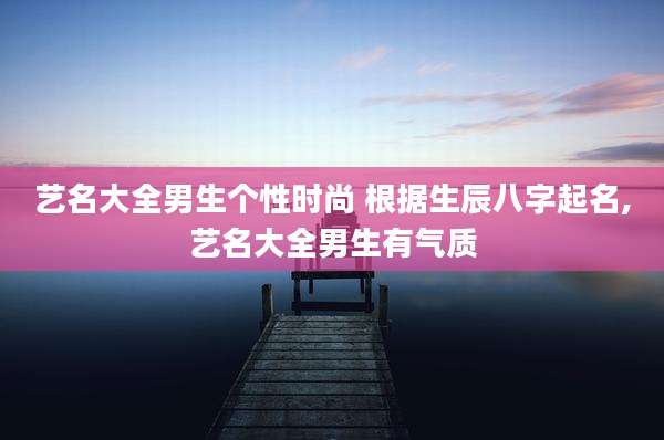 艺名大全男生个性时尚 根据生辰八字起名,艺名大全男生有气质