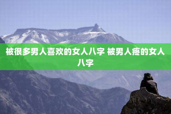 被很多男人喜欢的女人八字 被男人疼的女人八字