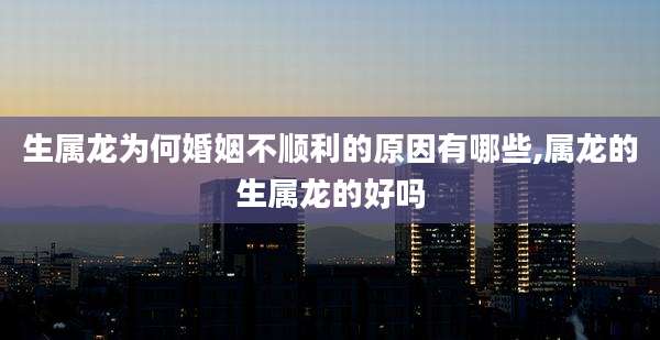 生属龙为何婚姻不顺利的原因有哪些,属龙的生属龙的好吗