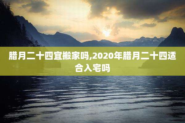 腊月二十四宜搬家吗,2020年腊月二十四适合入宅吗