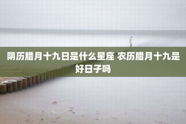 阴历腊月十九日是什么星座 农历腊月十九是好日子吗