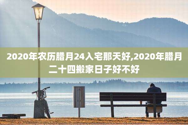 2020年农历腊月24入宅那天好,2020年腊月二十四搬家日子好不好
