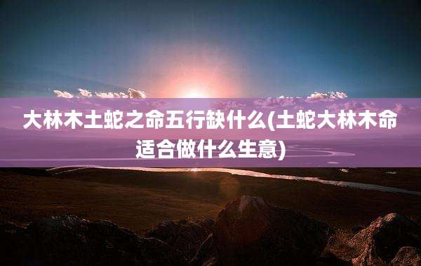 大林木土蛇之命五行缺什么(土蛇大林木命适合做什么生意)