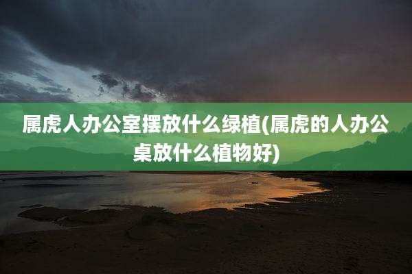 属虎人办公室摆放什么绿植(属虎的人办公桌放什么植物好)