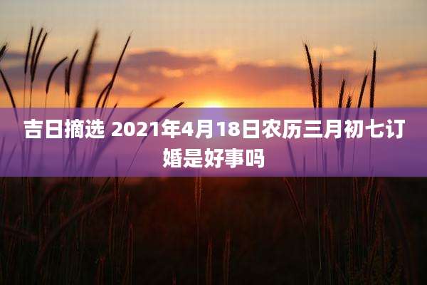 吉日摘选 2021年4月18日农历三月初七订婚是好事吗