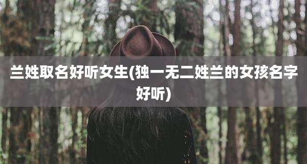 兰姓取名好听女生(独一无二姓兰的女孩名字好听)