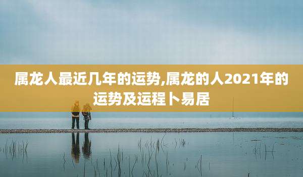 属龙人最近几年的运势,属龙的人2021年的运势及运程卜易居