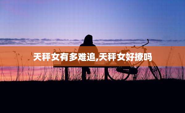 天秤女有多难追,天秤女好撩吗