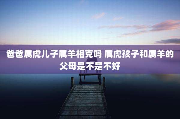 爸爸属虎儿子属羊相克吗 属虎孩子和属羊的父母是不是不好