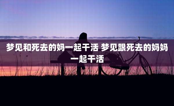 梦见和死去的妈一起干活 梦见跟死去的妈妈一起干活