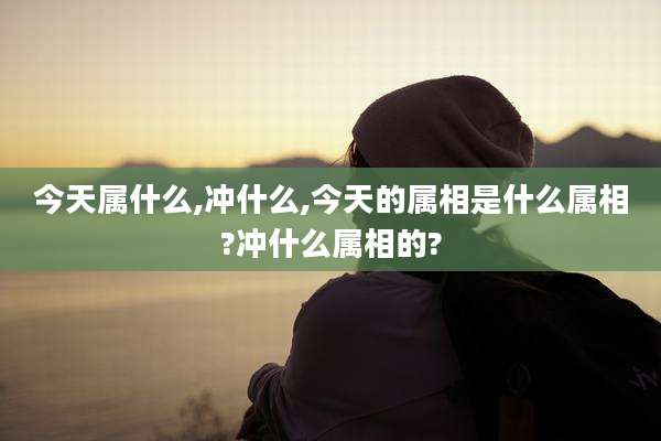 今天属什么,冲什么,今天的属相是什么属相?冲什么属相的?