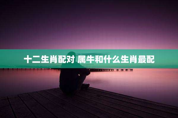 十二生肖配对 属牛和什么生肖最配
