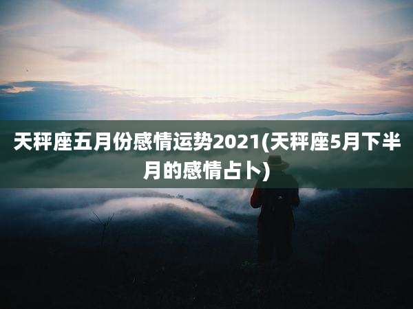 天秤座五月份感情运势2021(天秤座5月下半月的感情占卜)